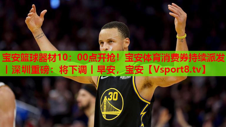 寶安籃球器材10：00點(diǎn)開(kāi)搶！寶安體育消費(fèi)券持續(xù)派發(fā)丨深圳重磅：將下調(diào)丨早安，寶安